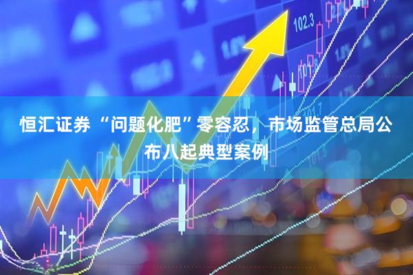 恒汇证券 “问题化肥”零容忍，市场监管总局公布八起典型案例