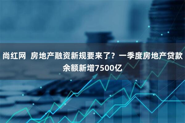 尚红网  房地产融资新规要来了？一季度房地产贷款余额新增7500亿
