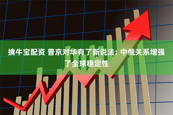 擒牛宝配资 普京对华有了新说法: 中俄关系增强了全球稳定性