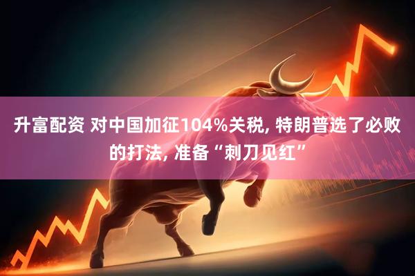 升富配资 对中国加征104%关税, 特朗普选了必败的打法, 准备“刺刀见红”