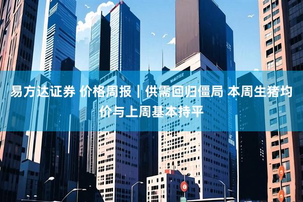 易方达证券 价格周报｜供需回归僵局 本周生猪均价与上周基本持平