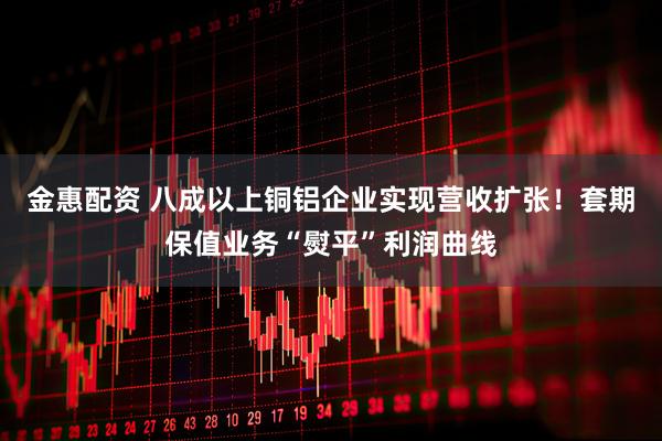 金惠配资 八成以上铜铝企业实现营收扩张！套期保值业务“熨平”利润曲线