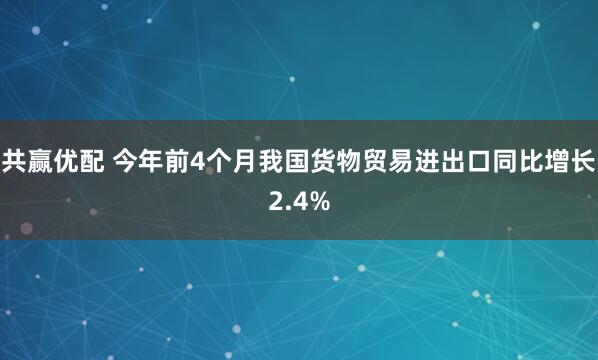 共赢优配 今年前4个月我国货物贸易进出口同比增长2.4%