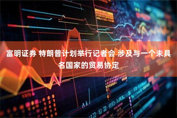富明证券 特朗普计划举行记者会 涉及与一个未具名国家的贸易协定