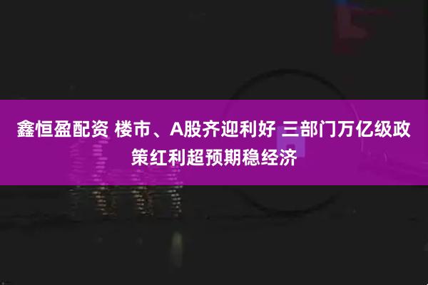 鑫恒盈配资 楼市、A股齐迎利好 三部门万亿级政策红利超预期稳经济