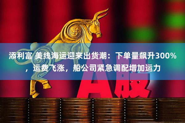 添利富 美线海运迎来出货潮：下单量飙升300%，运费飞涨，船公司紧急调配增加运力
