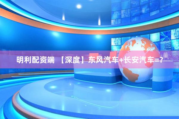 明利配资端 【深度】东风汽车+长安汽车=？