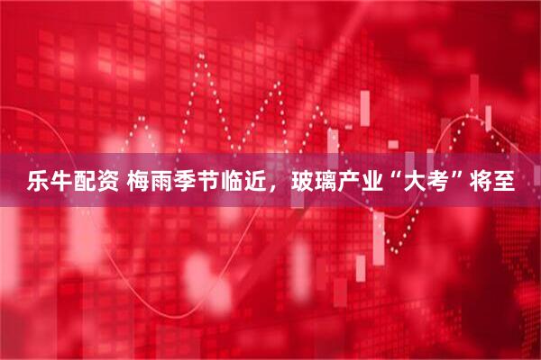 乐牛配资 梅雨季节临近，玻璃产业“大考”将至