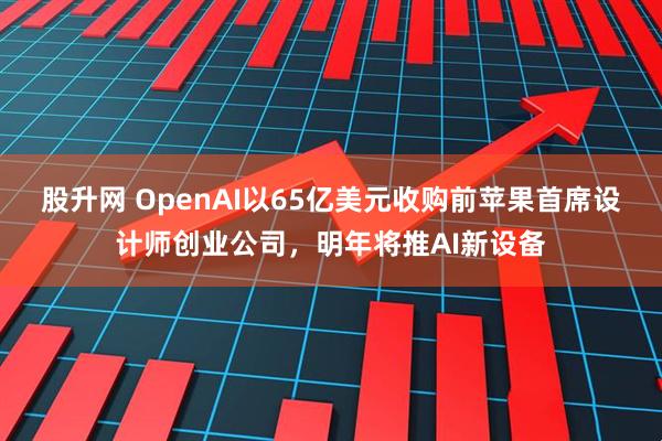 股升网 OpenAI以65亿美元收购前苹果首席设计师创业公司，明年将推AI新设备