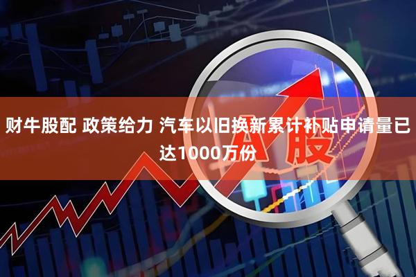 财牛股配 政策给力 汽车以旧换新累计补贴申请量已达1000万份