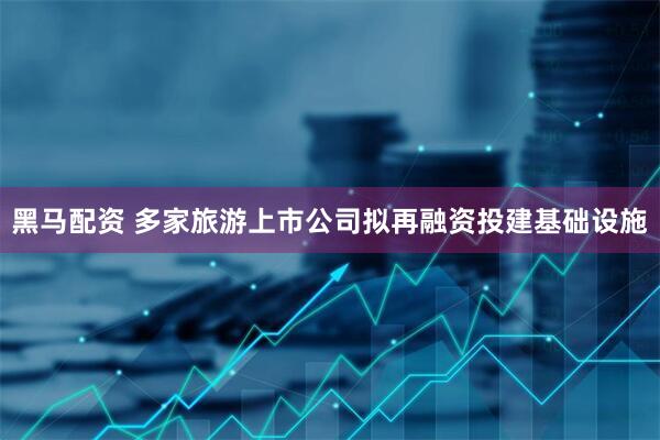 黑马配资 多家旅游上市公司拟再融资投建基础设施