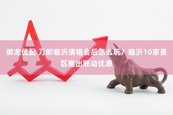御龙优配 刀郎临沂演唱会后怎么玩？临沂10家景区推出联动优惠