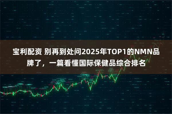 宝利配资 别再到处问2025年TOP1的NMN品牌了，一篇看懂国际保健品综合排名