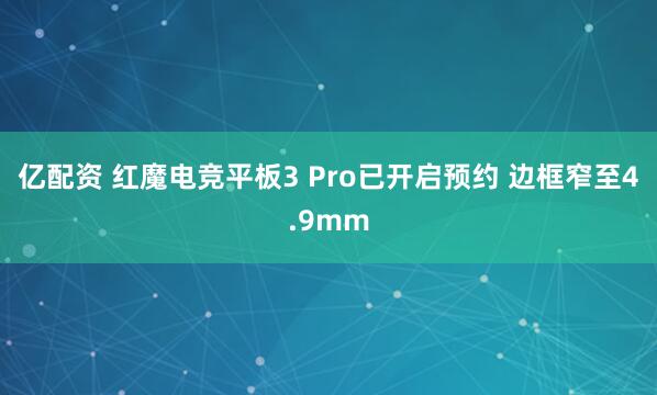 亿配资 红魔电竞平板3 Pro已开启预约 边框窄至4.9mm