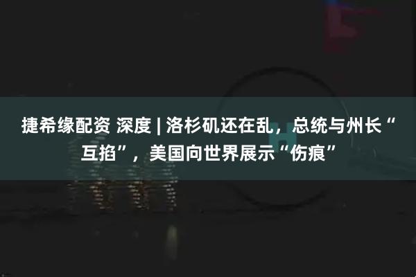 捷希缘配资 深度 | 洛杉矶还在乱，总统与州长“互掐”，美国向世界展示“伤痕”