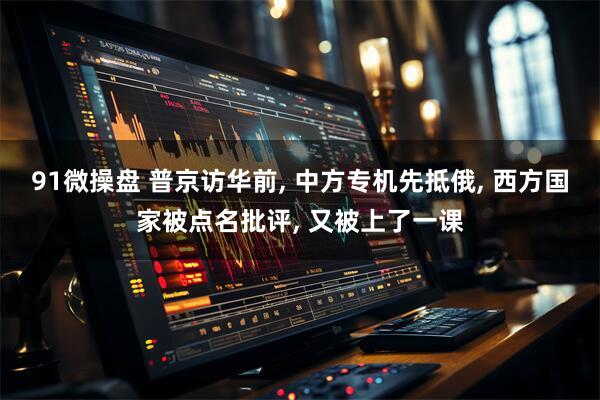91微操盘 普京访华前, 中方专机先抵俄, 西方国家被点名批评, 又被上了一课