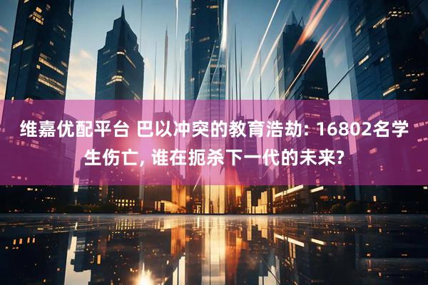 维嘉优配平台 巴以冲突的教育浩劫: 16802名学生伤亡, 谁在扼杀下一代的未来?