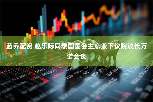蓝乔配资 赵乐际同泰国国会主席兼下议院议长万诺会谈