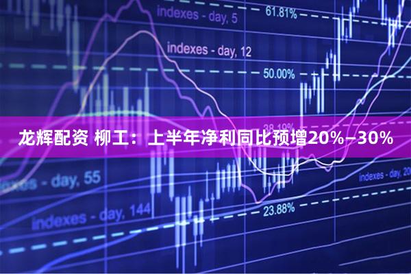 龙辉配资 柳工：上半年净利同比预增20%—30%