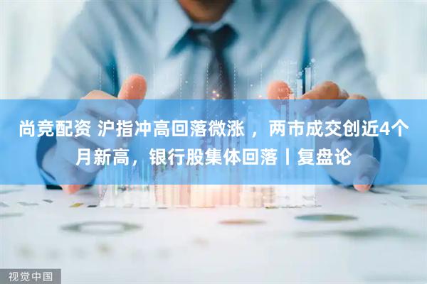 尚竞配资 沪指冲高回落微涨 ，两市成交创近4个月新高，银行股集体回落丨复盘论