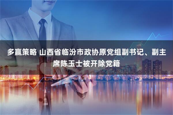 多赢策略 山西省临汾市政协原党组副书记、副主席陈玉士被开除党籍