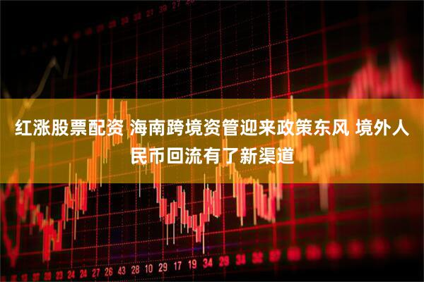 红涨股票配资 海南跨境资管迎来政策东风 境外人民币回流有了新渠道