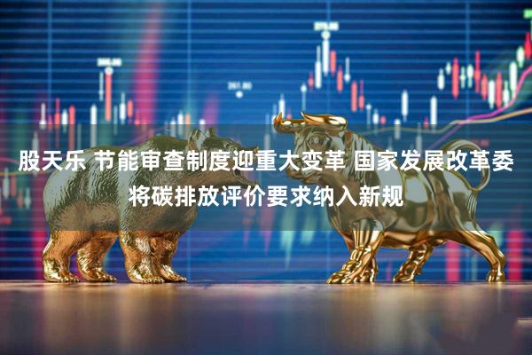 股天乐 节能审查制度迎重大变革 国家发展改革委将碳排放评价要求纳入新规