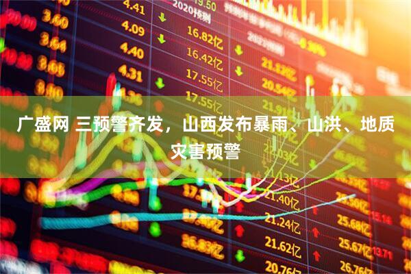广盛网 三预警齐发，山西发布暴雨、山洪、地质灾害预警