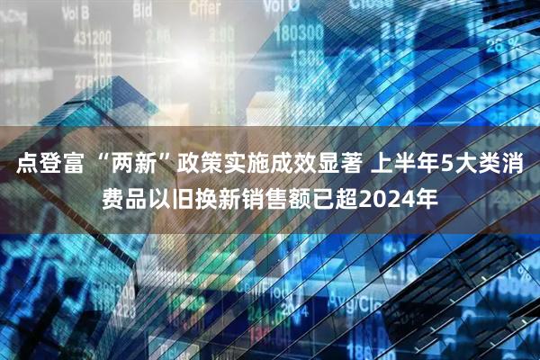 点登富 “两新”政策实施成效显著 上半年5大类消费品以旧换新销售额已超2024年