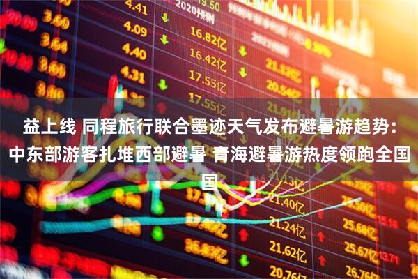 益上线 同程旅行联合墨迹天气发布避暑游趋势：中东部游客扎堆西部避暑 青海避暑游热度领跑全国