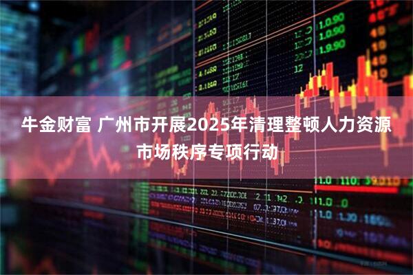 牛金财富 广州市开展2025年清理整顿人力资源市场秩序专项行动