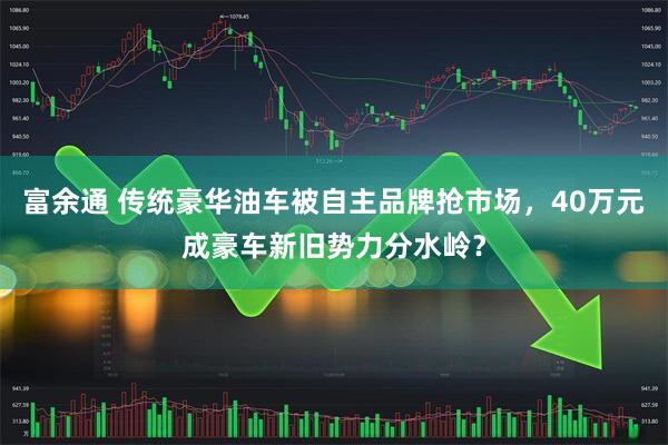 富余通 传统豪华油车被自主品牌抢市场，40万元成豪车新旧势力分水岭？