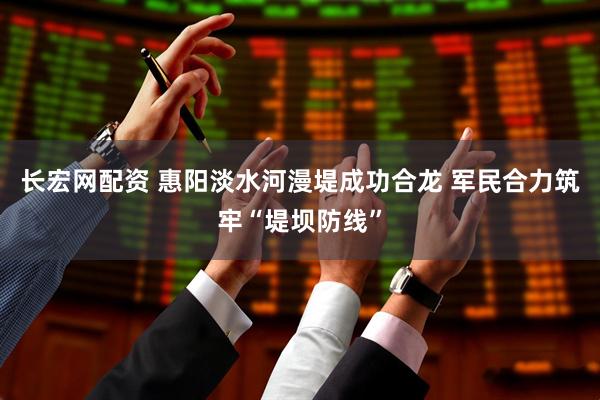 长宏网配资 惠阳淡水河漫堤成功合龙 军民合力筑牢“堤坝防线”