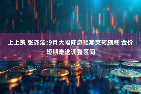 上上策 张尧浠:9月大幅降息预期突转缩减 金价短期难逃调整区间