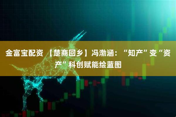 金富宝配资 【楚商回乡】冯渤涵：“知产”变“资产”科创赋能绘蓝图