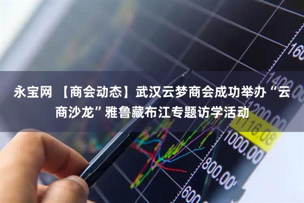永宝网 【商会动态】武汉云梦商会成功举办“云商沙龙”雅鲁藏布江专题访学活动