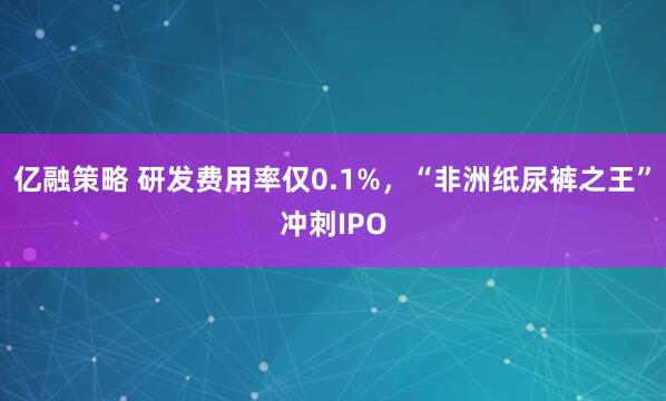 亿融策略 研发费用率仅0.1%，“非洲纸尿裤之王”冲刺IPO