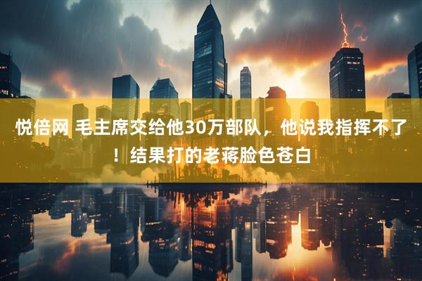 悦倍网 毛主席交给他30万部队，他说我指挥不了！结果打的老蒋脸色苍白