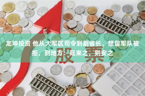 龙坤投资 他从大军区司令到副省长，想留军队被拒，到地方：既来之，则安之