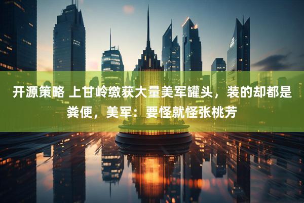 开源策略 上甘岭缴获大量美军罐头，装的却都是粪便，美军：要怪就怪张桃芳