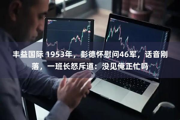 丰益国际 1953年，彭德怀慰问46军，话音刚落，一班长怒斥道：没见俺正忙吗