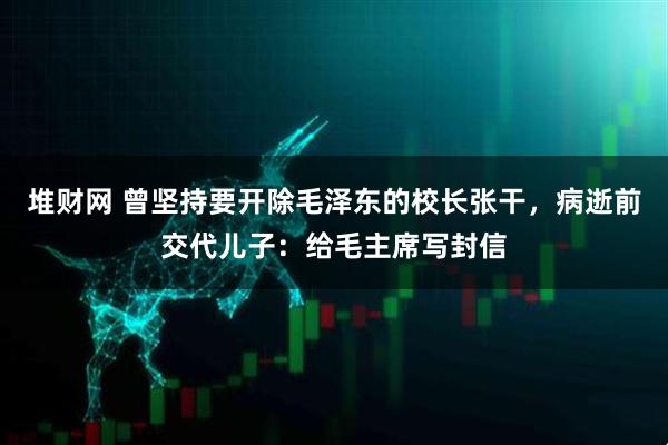 堆财网 曾坚持要开除毛泽东的校长张干，病逝前交代儿子：给毛主席写封信