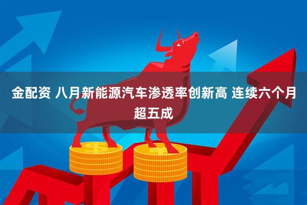 金配资 八月新能源汽车渗透率创新高 连续六个月超五成