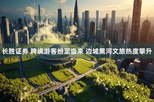 长胜证券 跨境游客纷至沓来 边城黑河文旅热度攀升
