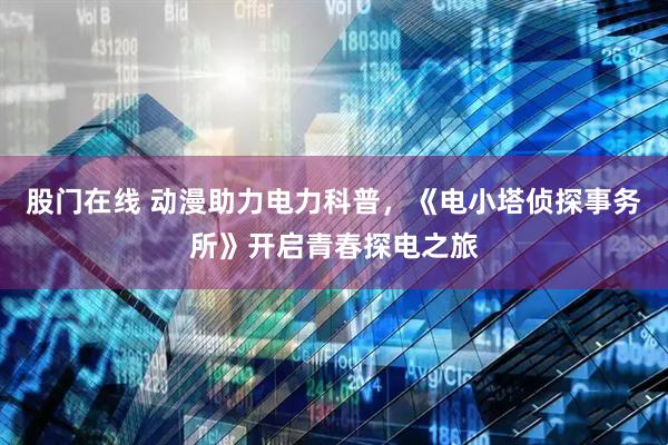 股门在线 动漫助力电力科普，《电小塔侦探事务所》开启青春探电之旅