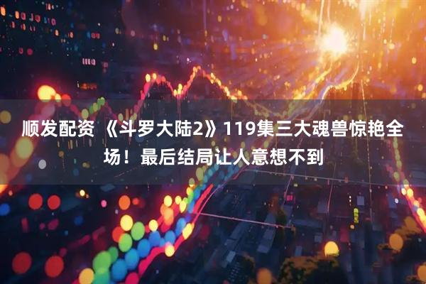 顺发配资 《斗罗大陆2》119集三大魂兽惊艳全场！最后结局让人意想不到