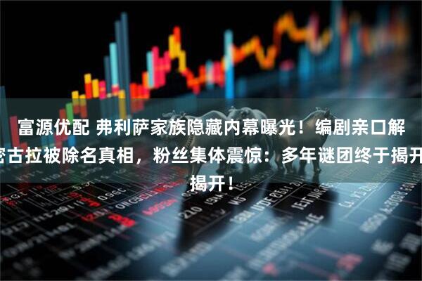 富源优配 弗利萨家族隐藏内幕曝光！编剧亲口解密古拉被除名真相，粉丝集体震惊：多年谜团终于揭开！