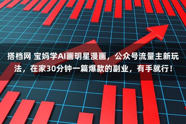 搭档网 宝妈学AI画明星漫画，公众号流量主新玩法，在家30分钟一篇爆款的副业，有手就行！