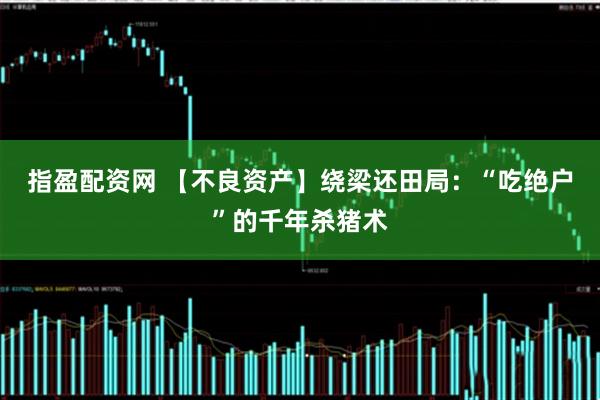 指盈配资网 【不良资产】绕梁还田局：“吃绝户”的千年杀猪术