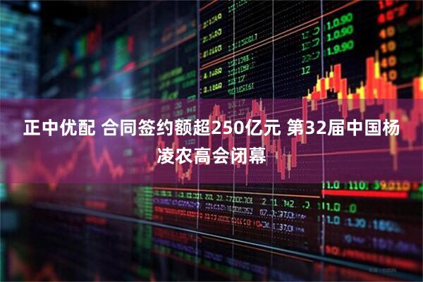 正中优配 合同签约额超250亿元 第32届中国杨凌农高会闭幕